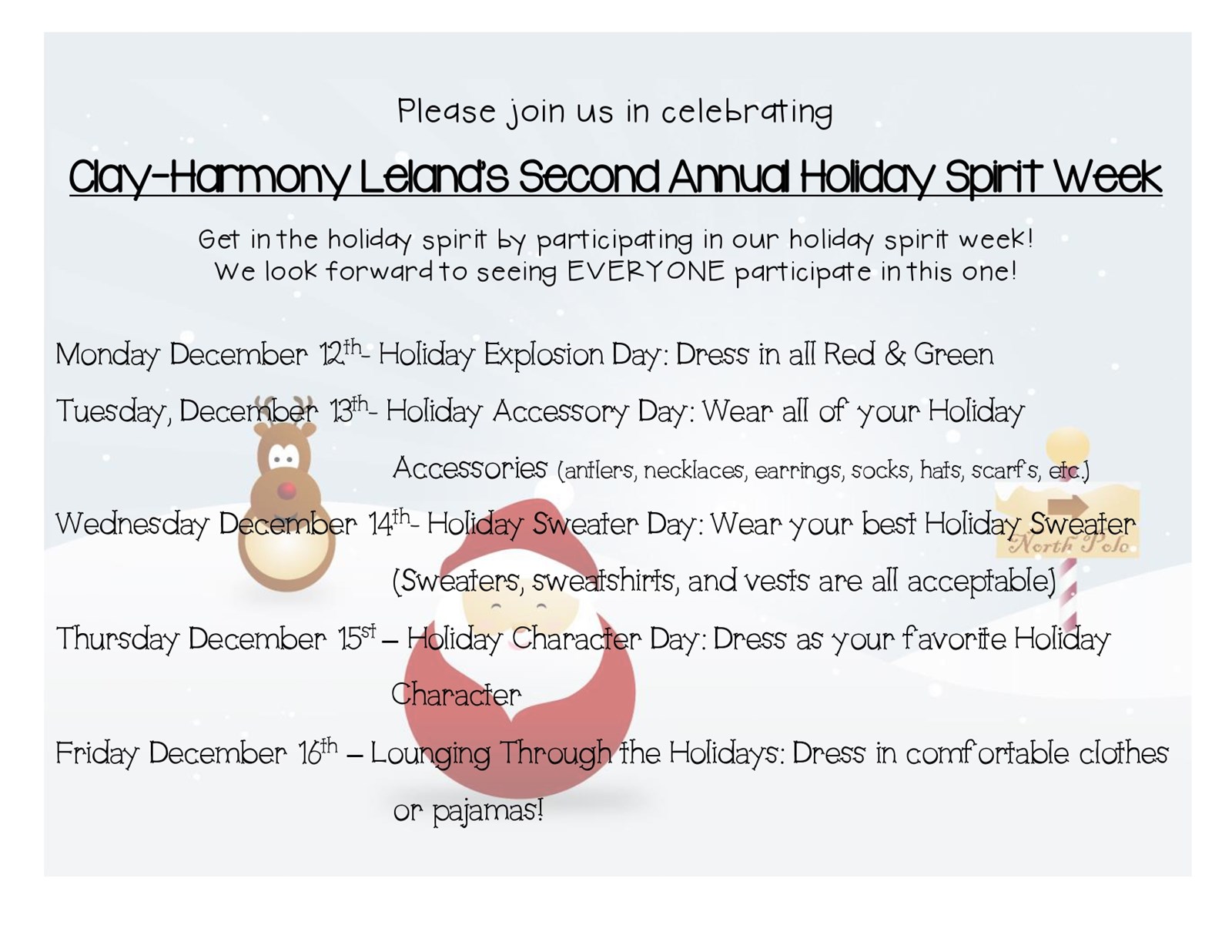 Please join us in celebrating Clay-Harmony Leland’s Second Annual Holiday Spirit Week Get in the holiday spirit by participating in our holiday spirit week! We look forward to seeing EVERYONE participate in this one! Monday December 12th- Holiday Explosion Day: Dress in all Red & Green Tuesday, December 13th- Holiday Accessory Day: Wear all of your Holiday Accessories (antlers, necklaces, earrings, socks, hats, scarfs, etc.) Wednesday December 14th- Holiday Sweater Day: Wear your best Holiday Sweater (Sweaters, sweatshirts, and vests are all acceptable) Thursday December 15st – Holiday Character Day: Dress as your favorite Holiday Character Friday December 16th – Lounging Through the Holidays: Dress in comfortable clothes or pajamas!