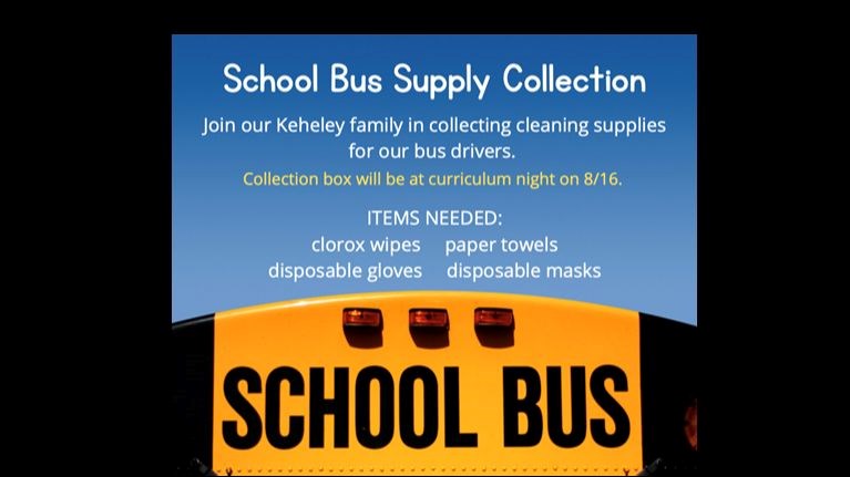 School Bus Supply Collection; Join our Keheley Family in collection cleaning supplies for our bus drivers. Collection box will be at curriculum night on 8./16/22. Items needed: clorox wipes, paper towels, disposable gloves, disposable masks