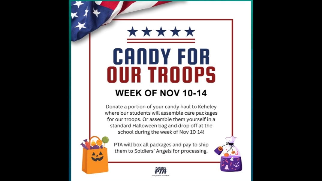 Candy for our troops week of Nov 10-14 Donate a portion of your candy haul to Keheley where our students will assemble care packages for our troops. Or assemble them yourself in a standard Halloween bag and drop off at the school during the week of Nov 10-14. PTA will box all packages and pay to shop them to Soldiers' Angels for processing