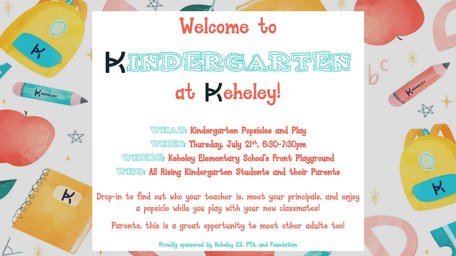 Background with backpacks and crayons plus invitation that says: Welcome to Kindergarten at Keheley! What: Kindergarten Popsicles and Play, When: Thursday, July 21st, 6:30-7:30pm, Where: Keheley Elementary School's Front Playground, Who: All rising kindergarten students and their parents, Drop-in to find out who your teacher is, meet your principals, and enjoy a popsicle while you play with your need classmates! Parents, this is a great opportunity to meet other adults too! Proudly sponsored by Keheley ES PTA and Foudation