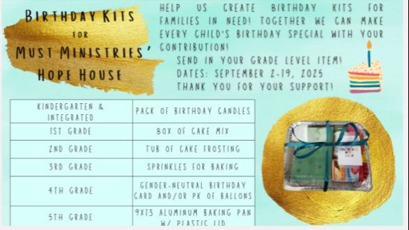 Birthday Kits for Must Ministries' Hope House Help us create birthday kits for families inneed! Together we can make every child's birthday special with your contribution! Send in your grade level item Sept 2-19, 2025 thank you for your support K/Int: Pack of birthday candles, 1: cake mix, 2: cake frosting, 3: sprinkles for baking, 4: birthday card and/or pack of balloons, 5: 9x13 aluminum baking pan with plastic lid